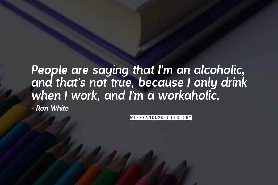 Ron White Quotes: People are saying that I'm an alcoholic, and that's not true, because I only drink when I work, and I'm a workaholic.