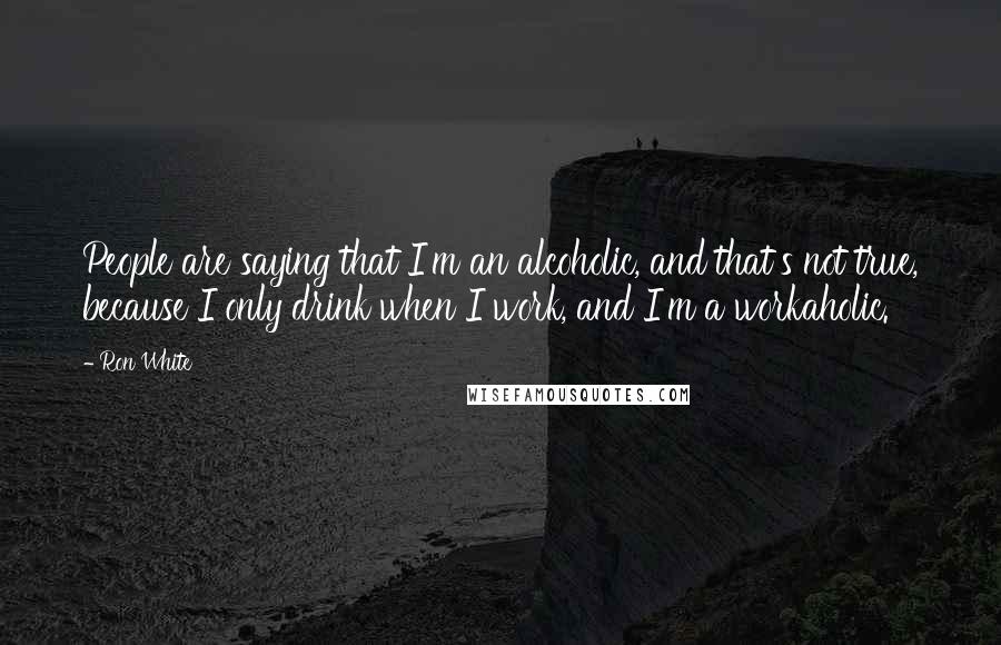 Ron White Quotes: People are saying that I'm an alcoholic, and that's not true, because I only drink when I work, and I'm a workaholic.