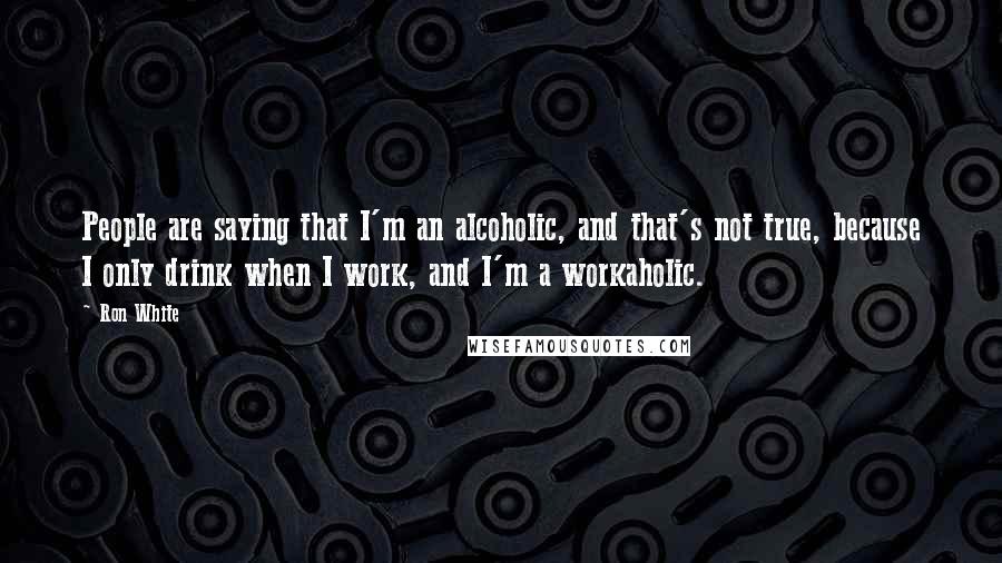 Ron White Quotes: People are saying that I'm an alcoholic, and that's not true, because I only drink when I work, and I'm a workaholic.