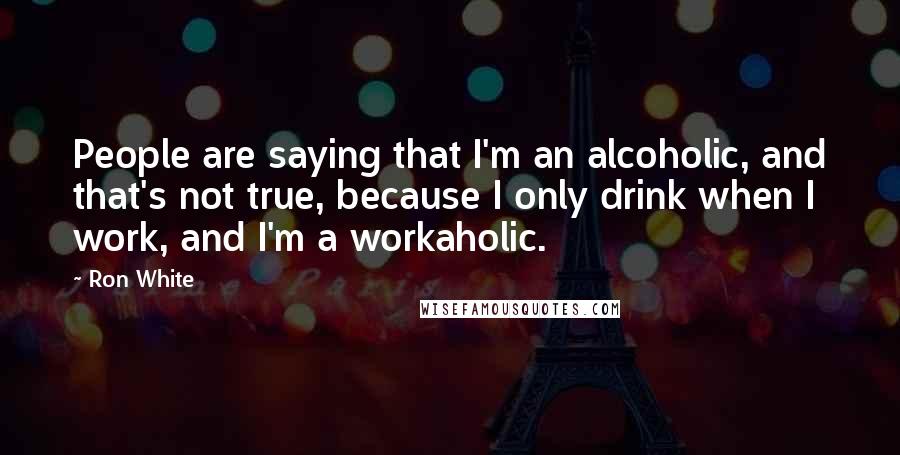 Ron White Quotes: People are saying that I'm an alcoholic, and that's not true, because I only drink when I work, and I'm a workaholic.