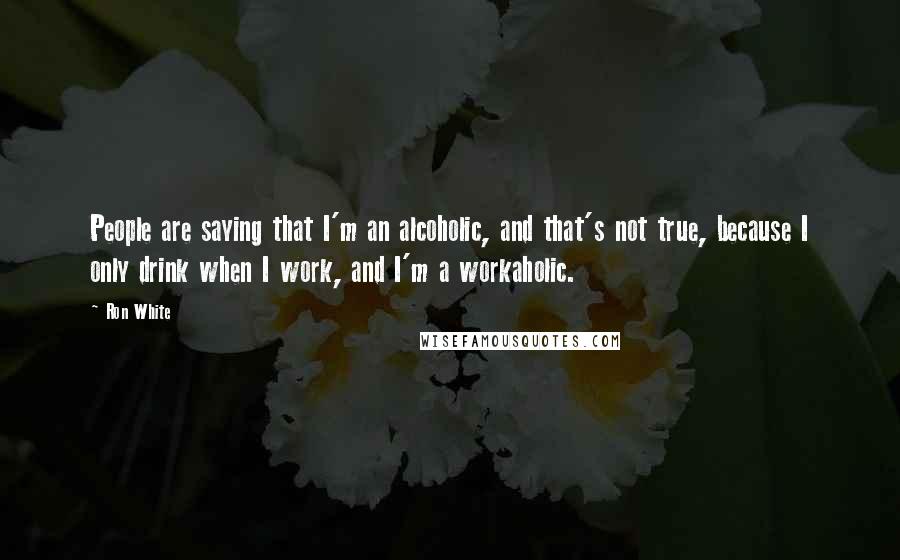 Ron White Quotes: People are saying that I'm an alcoholic, and that's not true, because I only drink when I work, and I'm a workaholic.