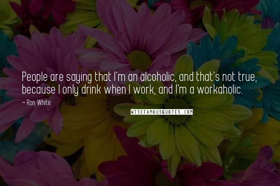 Ron White Quotes: People are saying that I'm an alcoholic, and that's not true, because I only drink when I work, and I'm a workaholic.