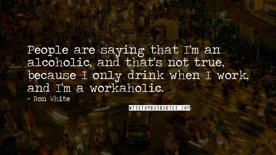 Ron White Quotes: People are saying that I'm an alcoholic, and that's not true, because I only drink when I work, and I'm a workaholic.