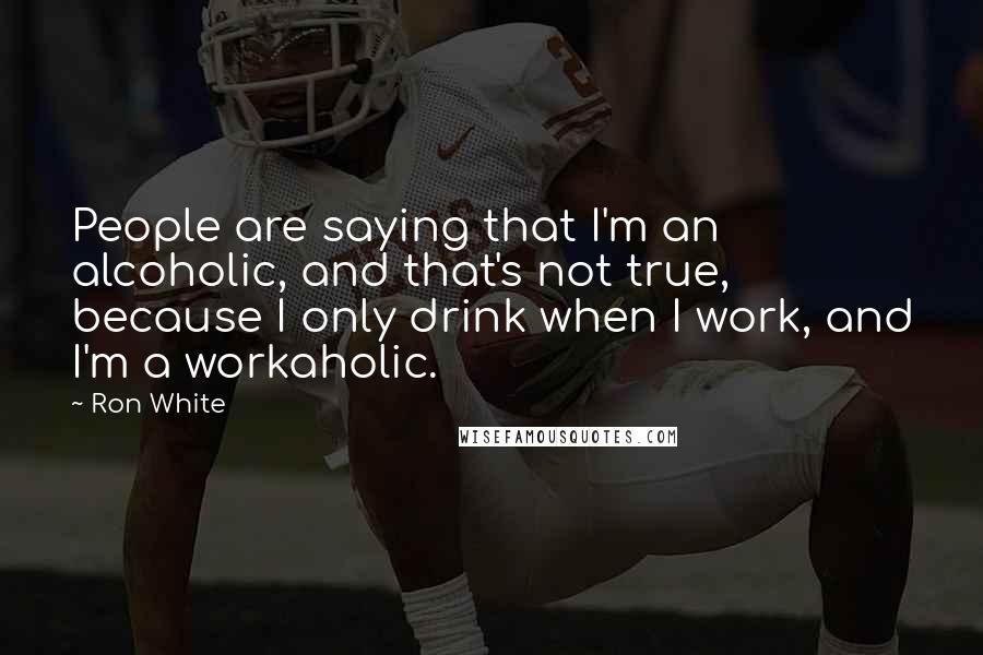 Ron White Quotes: People are saying that I'm an alcoholic, and that's not true, because I only drink when I work, and I'm a workaholic.