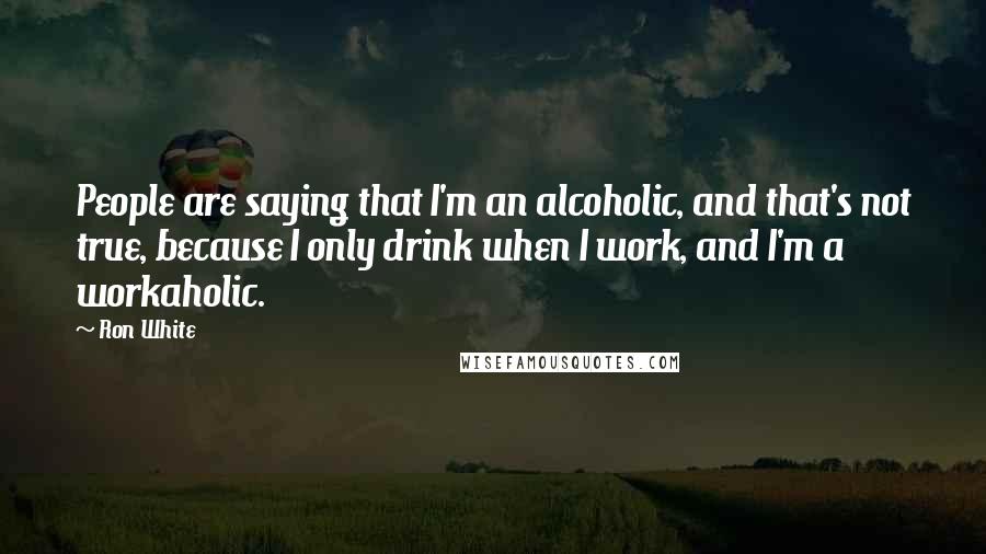 Ron White Quotes: People are saying that I'm an alcoholic, and that's not true, because I only drink when I work, and I'm a workaholic.