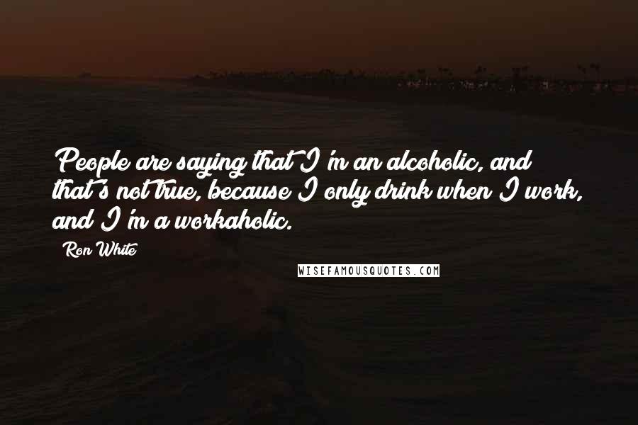 Ron White Quotes: People are saying that I'm an alcoholic, and that's not true, because I only drink when I work, and I'm a workaholic.