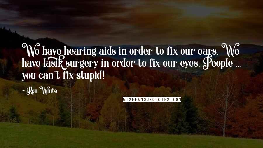 Ron White Quotes: We have hearing aids in order to fix our ears. We have lasik surgery in order to fix our eyes. People ... you can't fix stupid!