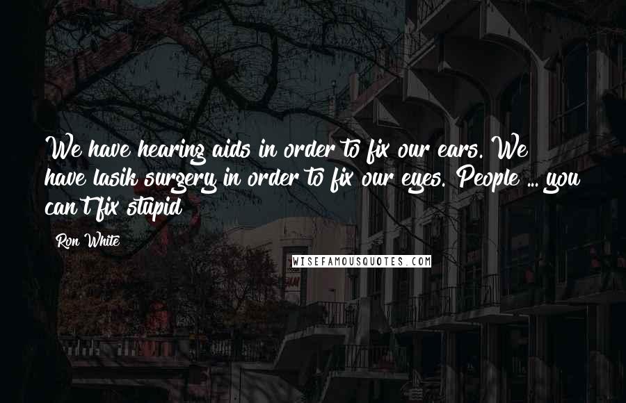 Ron White Quotes: We have hearing aids in order to fix our ears. We have lasik surgery in order to fix our eyes. People ... you can't fix stupid!