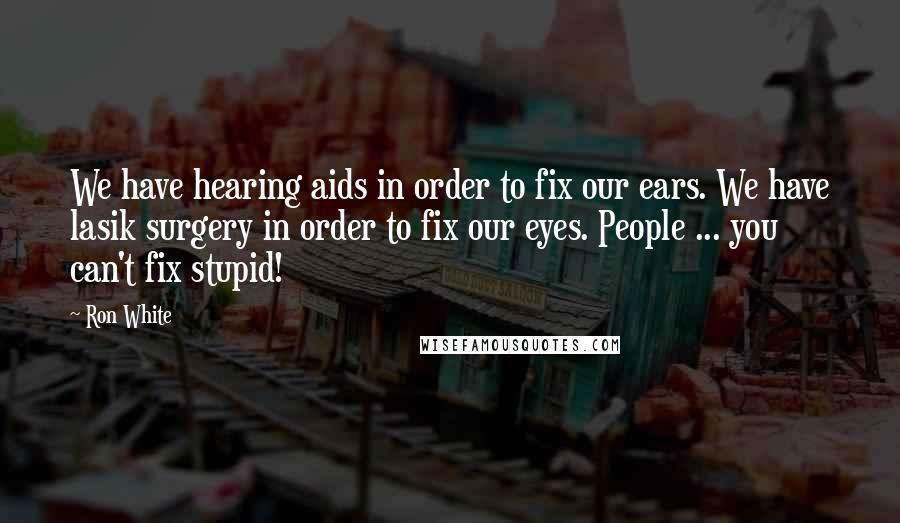 Ron White Quotes: We have hearing aids in order to fix our ears. We have lasik surgery in order to fix our eyes. People ... you can't fix stupid!