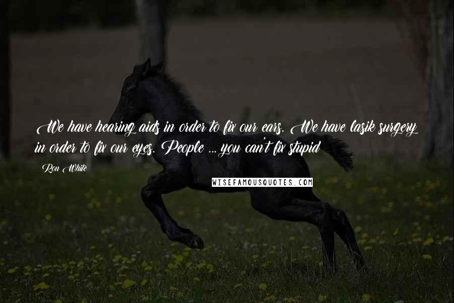 Ron White Quotes: We have hearing aids in order to fix our ears. We have lasik surgery in order to fix our eyes. People ... you can't fix stupid!