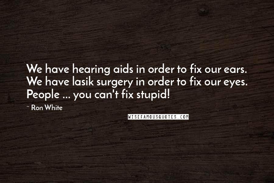 Ron White Quotes: We have hearing aids in order to fix our ears. We have lasik surgery in order to fix our eyes. People ... you can't fix stupid!