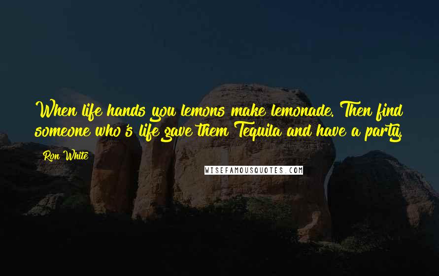 Ron White Quotes: When life hands you lemons make lemonade. Then find someone who's life gave them Tequila and have a party.