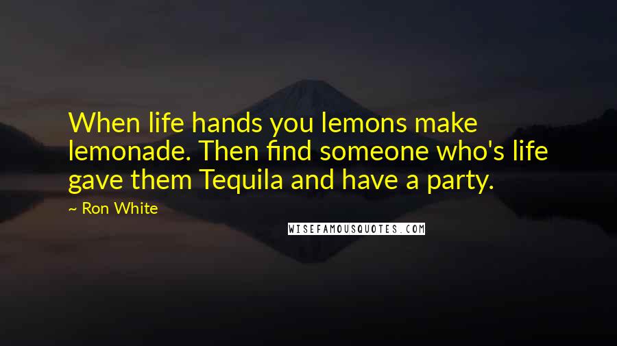Ron White Quotes: When life hands you lemons make lemonade. Then find someone who's life gave them Tequila and have a party.