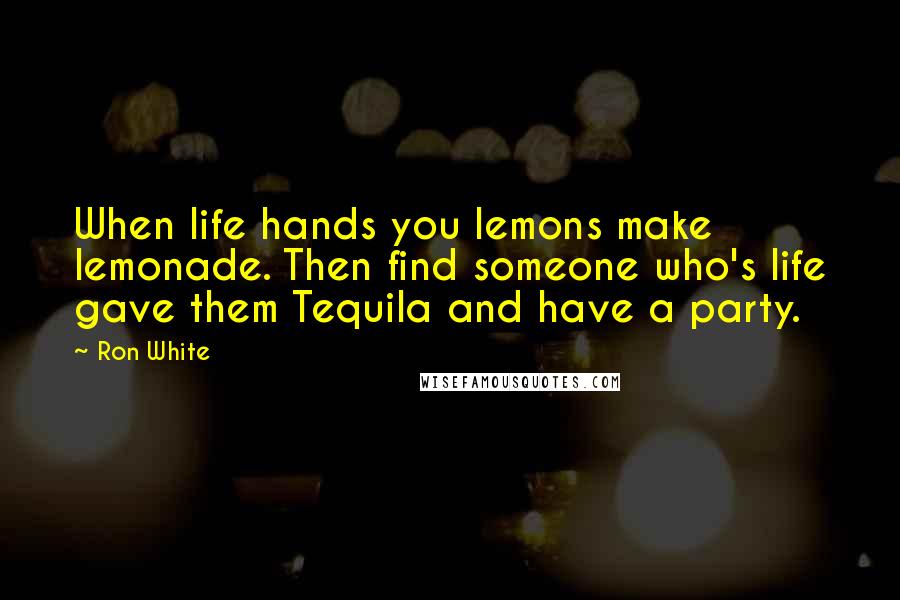 Ron White Quotes: When life hands you lemons make lemonade. Then find someone who's life gave them Tequila and have a party.