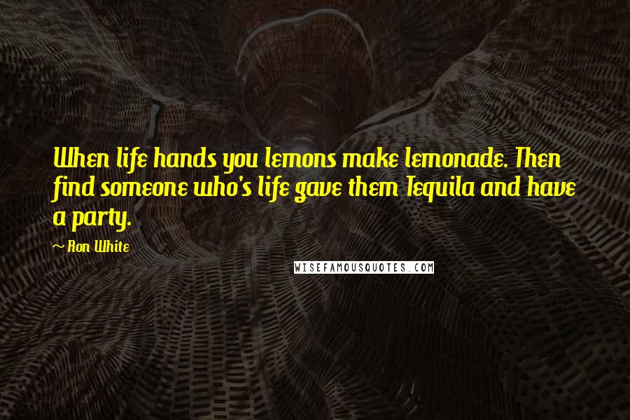 Ron White Quotes: When life hands you lemons make lemonade. Then find someone who's life gave them Tequila and have a party.