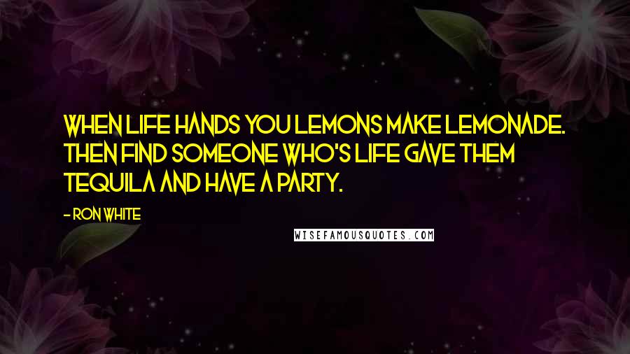 Ron White Quotes: When life hands you lemons make lemonade. Then find someone who's life gave them Tequila and have a party.