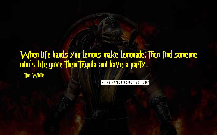Ron White Quotes: When life hands you lemons make lemonade. Then find someone who's life gave them Tequila and have a party.