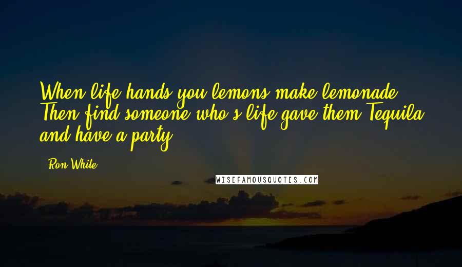 Ron White Quotes: When life hands you lemons make lemonade. Then find someone who's life gave them Tequila and have a party.