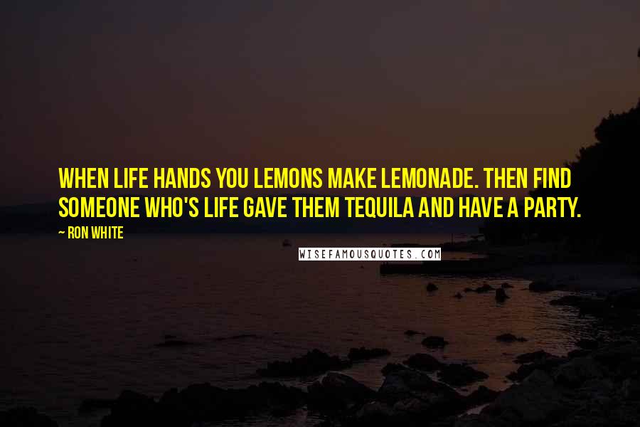 Ron White Quotes: When life hands you lemons make lemonade. Then find someone who's life gave them Tequila and have a party.