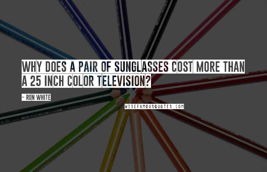 Ron White Quotes: Why does a pair of sunglasses cost more than a 25 inch color television?