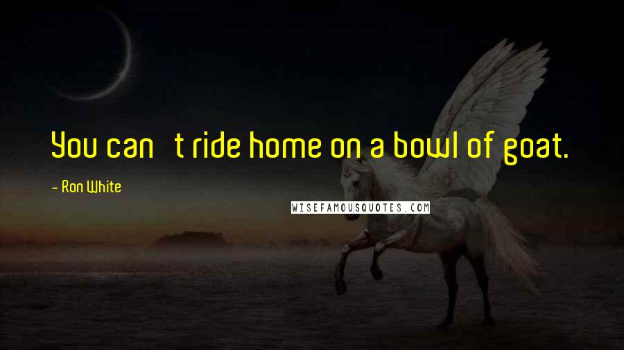 Ron White Quotes: You can't ride home on a bowl of goat.