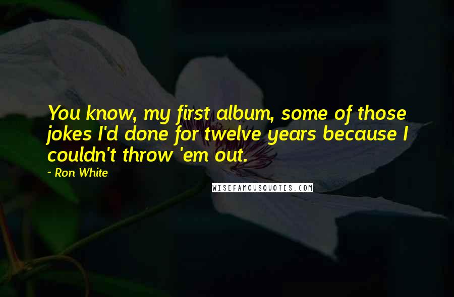 Ron White Quotes: You know, my first album, some of those jokes I'd done for twelve years because I couldn't throw 'em out.