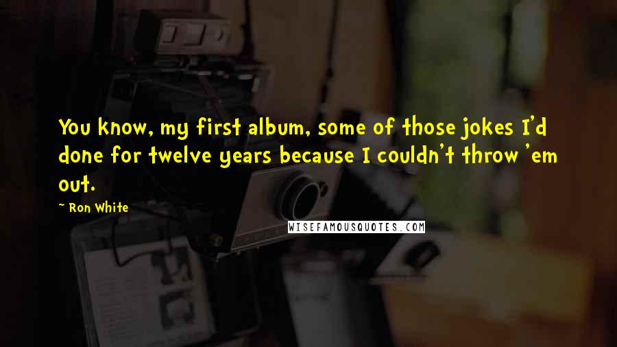 Ron White Quotes: You know, my first album, some of those jokes I'd done for twelve years because I couldn't throw 'em out.