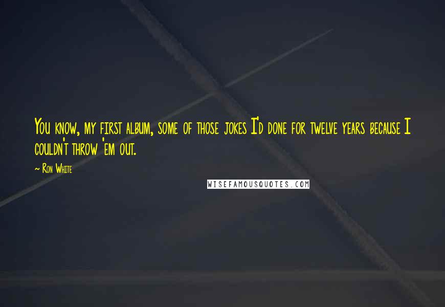 Ron White Quotes: You know, my first album, some of those jokes I'd done for twelve years because I couldn't throw 'em out.