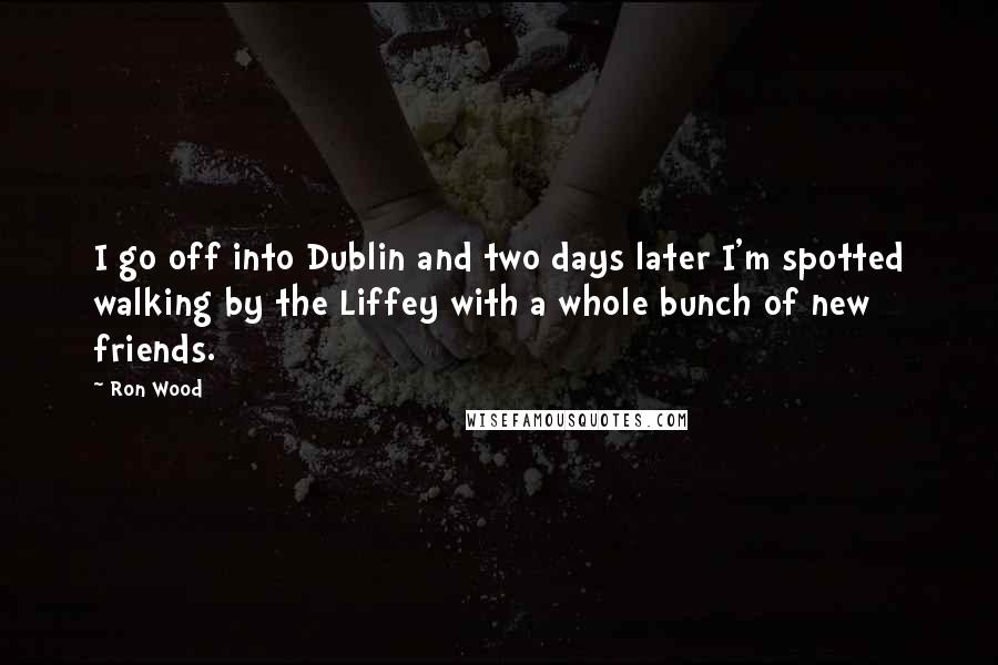 Ron Wood Quotes: I go off into Dublin and two days later I'm spotted walking by the Liffey with a whole bunch of new friends.