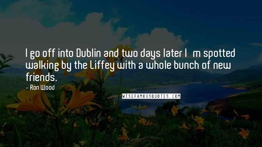 Ron Wood Quotes: I go off into Dublin and two days later I'm spotted walking by the Liffey with a whole bunch of new friends.