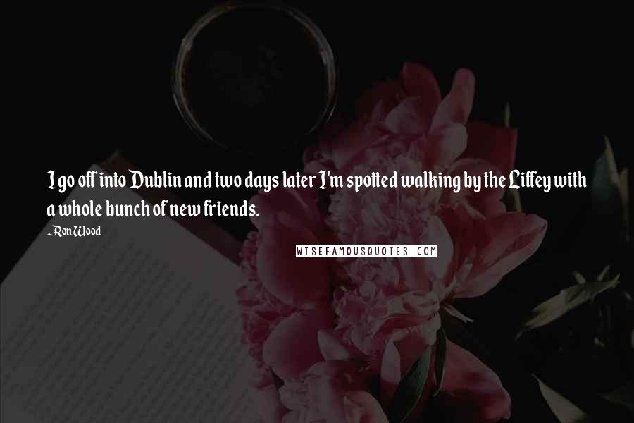 Ron Wood Quotes: I go off into Dublin and two days later I'm spotted walking by the Liffey with a whole bunch of new friends.