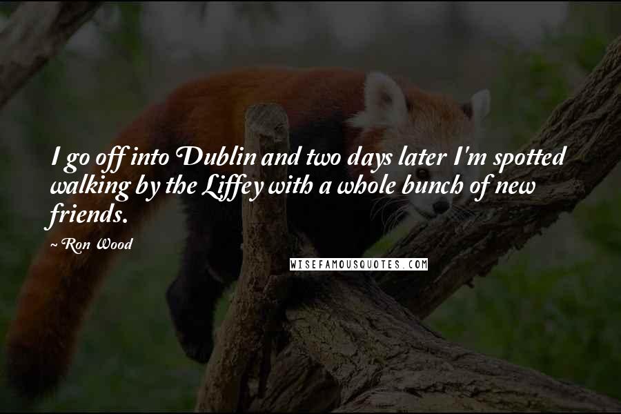 Ron Wood Quotes: I go off into Dublin and two days later I'm spotted walking by the Liffey with a whole bunch of new friends.