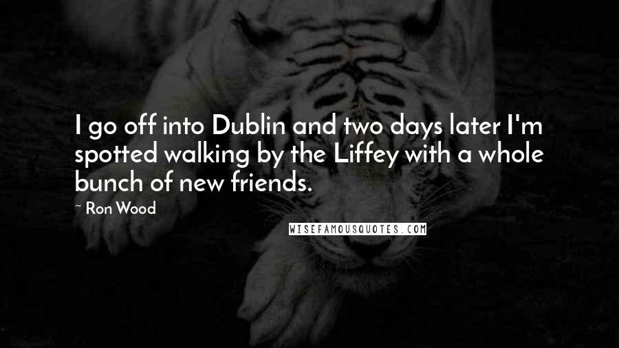 Ron Wood Quotes: I go off into Dublin and two days later I'm spotted walking by the Liffey with a whole bunch of new friends.