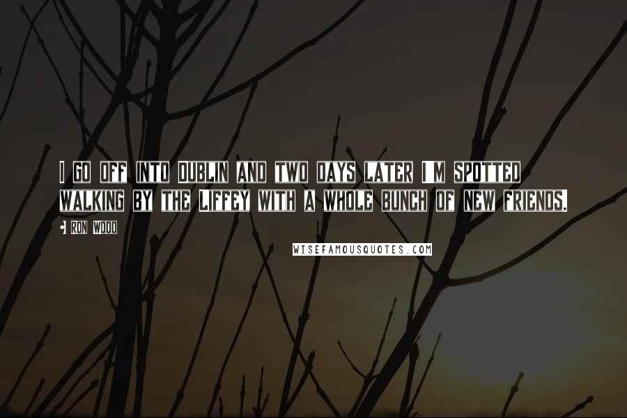 Ron Wood Quotes: I go off into Dublin and two days later I'm spotted walking by the Liffey with a whole bunch of new friends.