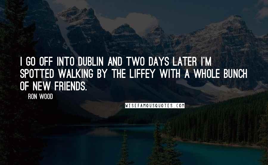 Ron Wood Quotes: I go off into Dublin and two days later I'm spotted walking by the Liffey with a whole bunch of new friends.