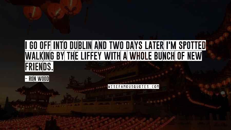 Ron Wood Quotes: I go off into Dublin and two days later I'm spotted walking by the Liffey with a whole bunch of new friends.