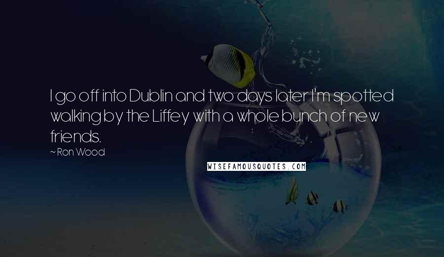 Ron Wood Quotes: I go off into Dublin and two days later I'm spotted walking by the Liffey with a whole bunch of new friends.