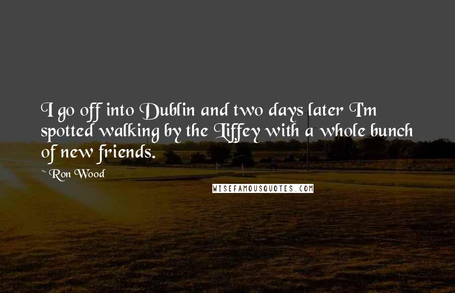 Ron Wood Quotes: I go off into Dublin and two days later I'm spotted walking by the Liffey with a whole bunch of new friends.