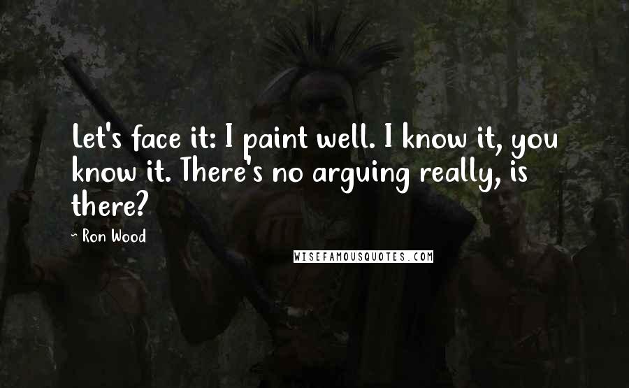 Ron Wood Quotes: Let's face it: I paint well. I know it, you know it. There's no arguing really, is there?
