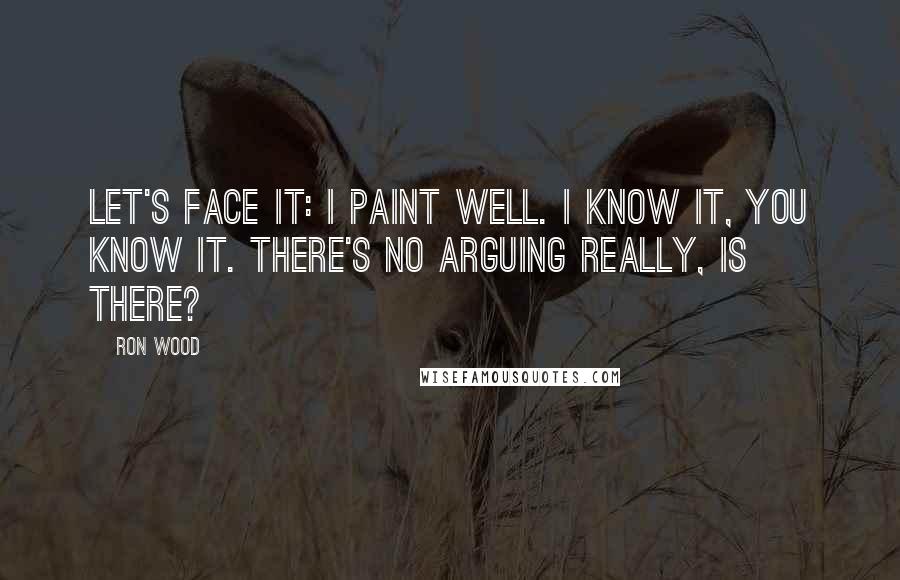 Ron Wood Quotes: Let's face it: I paint well. I know it, you know it. There's no arguing really, is there?