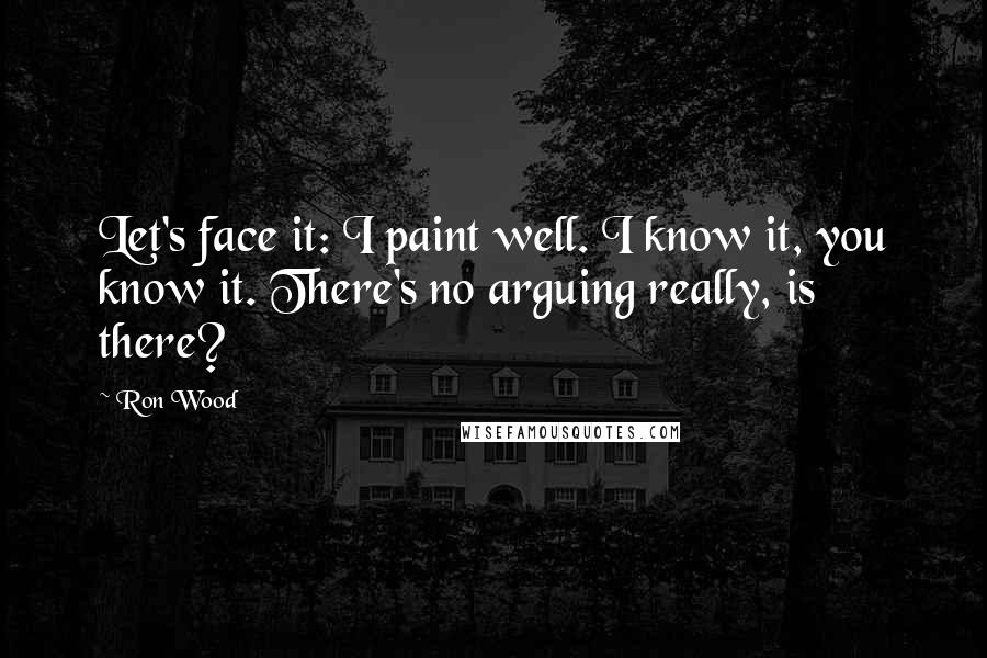 Ron Wood Quotes: Let's face it: I paint well. I know it, you know it. There's no arguing really, is there?