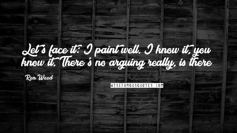 Ron Wood Quotes: Let's face it: I paint well. I know it, you know it. There's no arguing really, is there?