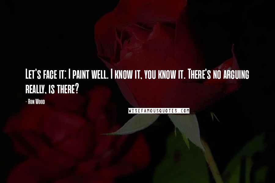 Ron Wood Quotes: Let's face it: I paint well. I know it, you know it. There's no arguing really, is there?