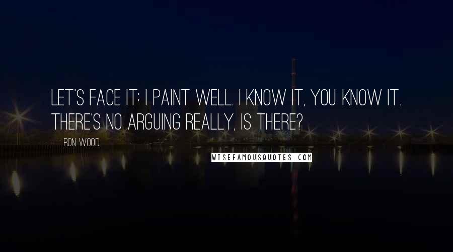 Ron Wood Quotes: Let's face it: I paint well. I know it, you know it. There's no arguing really, is there?