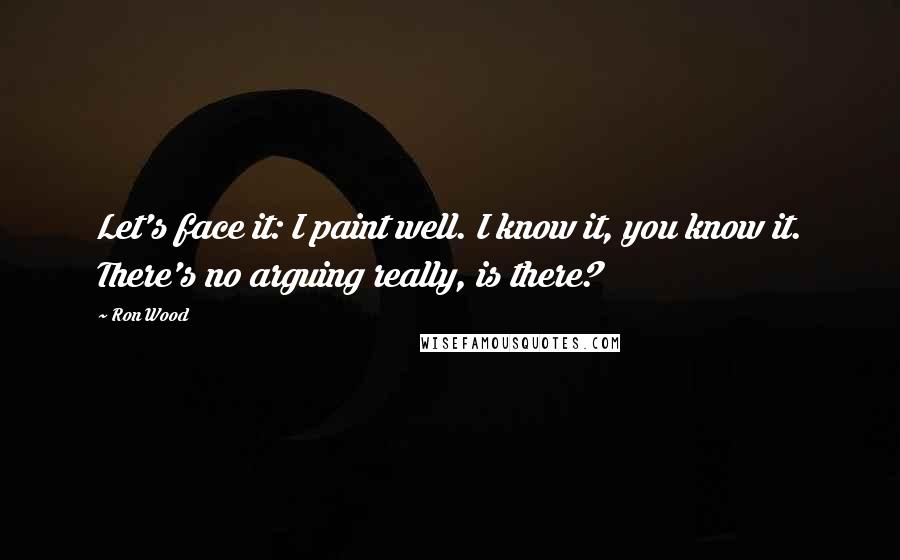 Ron Wood Quotes: Let's face it: I paint well. I know it, you know it. There's no arguing really, is there?