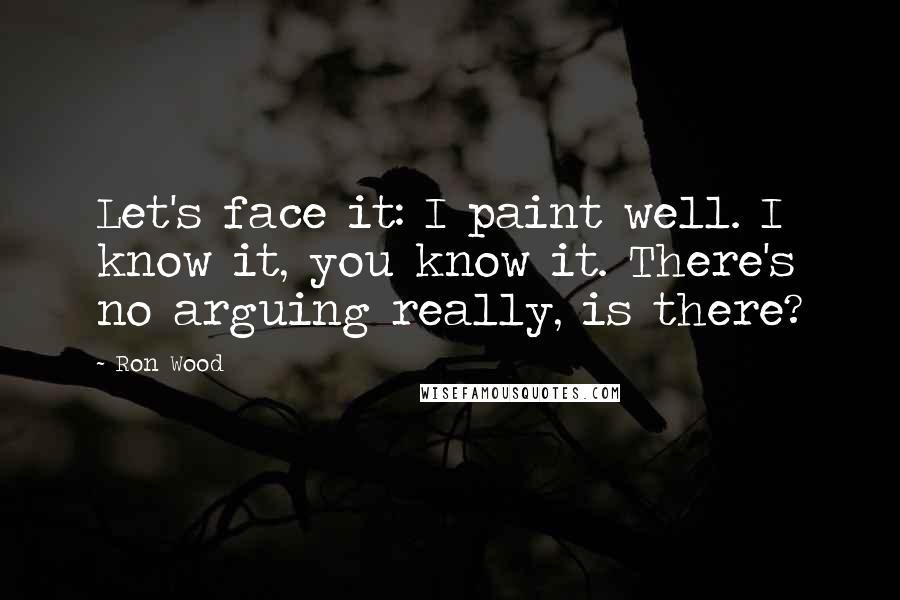 Ron Wood Quotes: Let's face it: I paint well. I know it, you know it. There's no arguing really, is there?