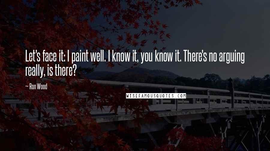 Ron Wood Quotes: Let's face it: I paint well. I know it, you know it. There's no arguing really, is there?
