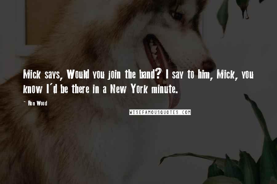 Ron Wood Quotes: Mick says, Would you join the band? I say to him, Mick, you know I'd be there in a New York minute.