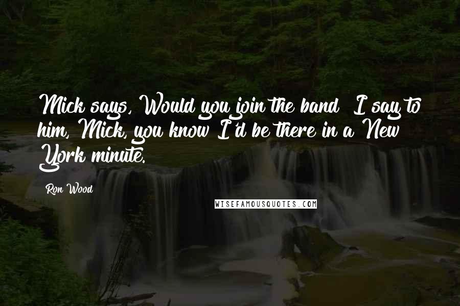 Ron Wood Quotes: Mick says, Would you join the band? I say to him, Mick, you know I'd be there in a New York minute.