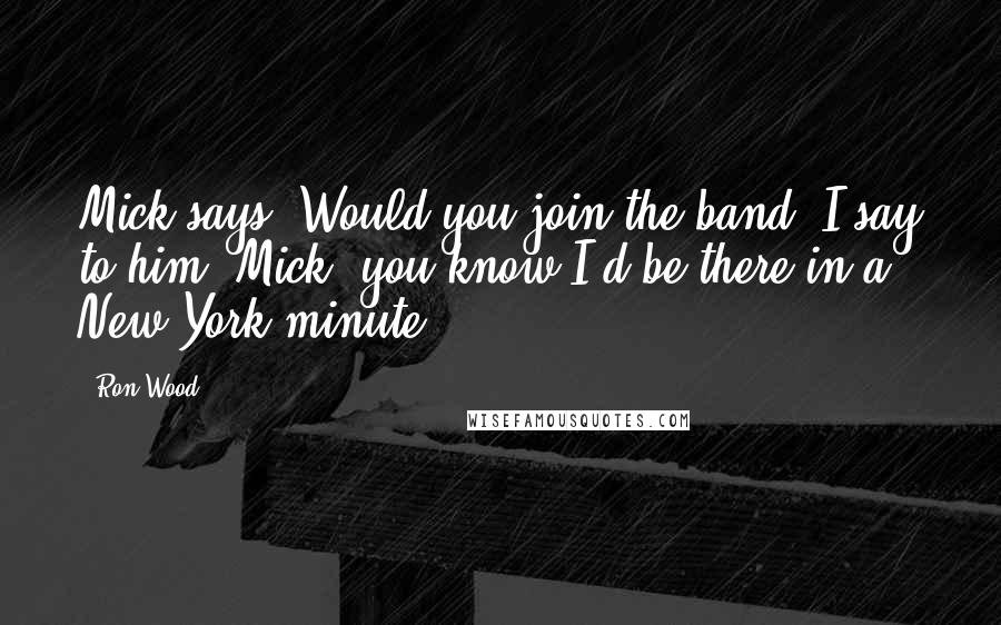 Ron Wood Quotes: Mick says, Would you join the band? I say to him, Mick, you know I'd be there in a New York minute.